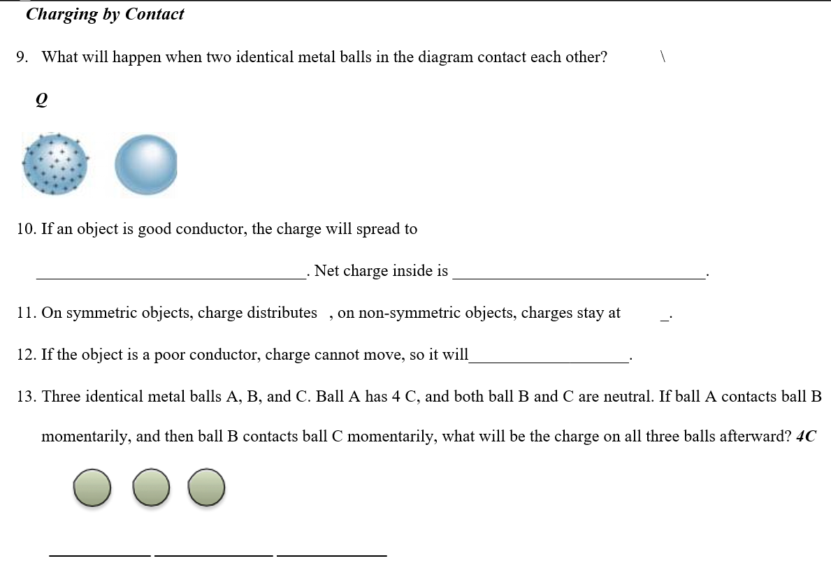 Charging by Contact
9. What will happen when two identical metal balls in the diagram contact each other?
10. If an object is good conductor, the charge will spread to
Net charge inside is
11. On symmetric objects, charge distributes
, on non-symmetric objects, charges stay at
12. If the object is a poor conductor, charge cannot move, so it will
13. Three identical metal balls A, B, and C. Ball A has 4 C, and both ball B and C are neutral. If ball A contacts ball B
momentarily, and then ball B contacts ball C momentarily, what will be the charge on all three balls afterward? 4C
