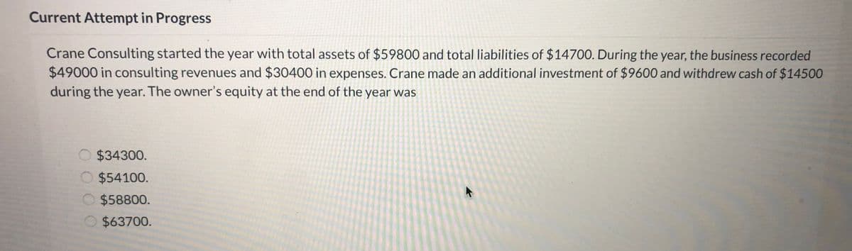 Current Attempt in Progress
Crane Consulting started the year with total assets of $59800 and total liabilities of $14700. During the year, the business recorded
$49000 in consulting revenues and $30400 in expenses. Crane made an additional investment of $9600 and withdrew cash of $14500
during the year. The owner's equity at the end of the year was
O $34300.
O $54100.
O $58800.
O $63700.
