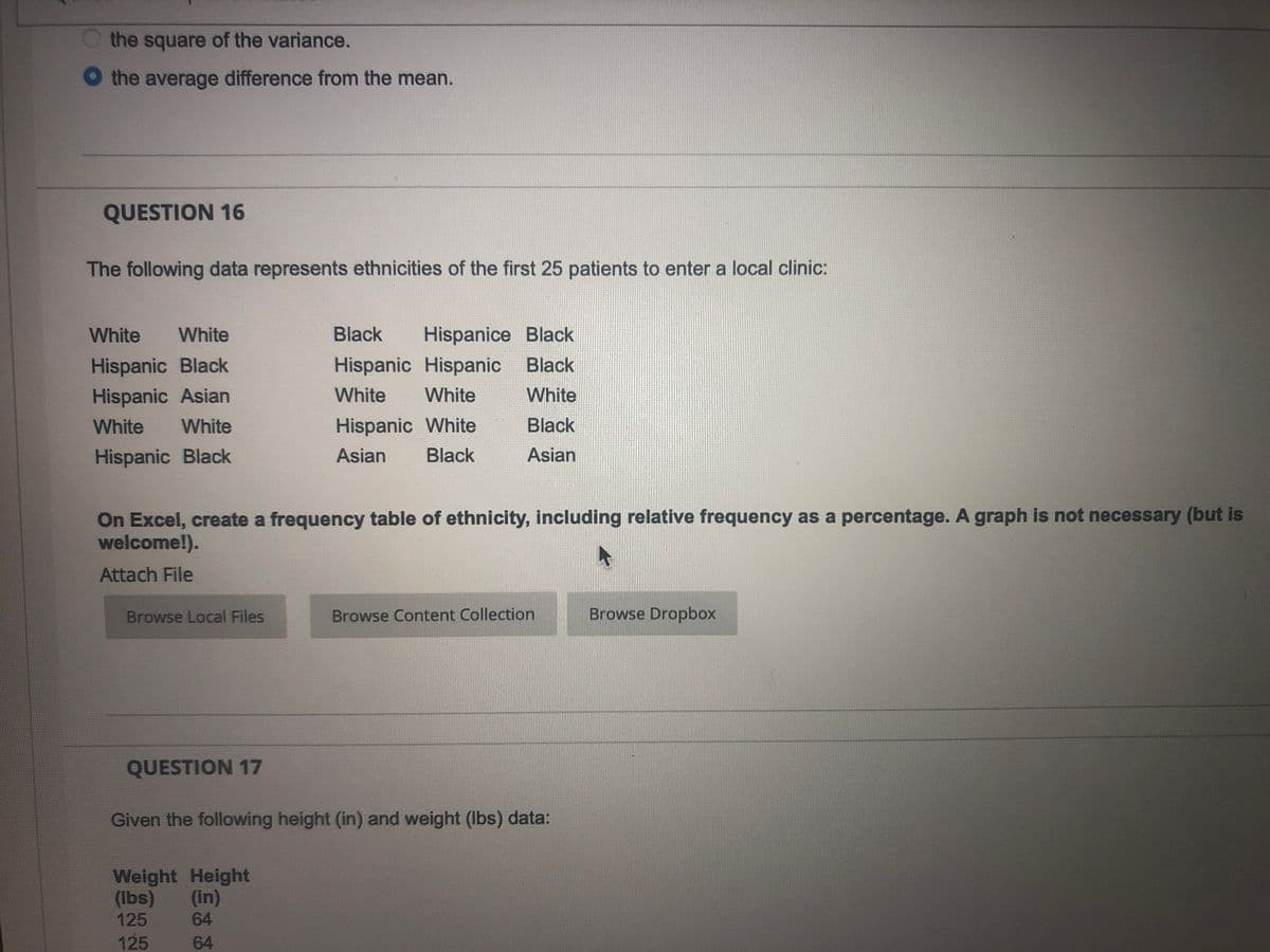 the square of the variance.
the average difference from the mean.
QUESTION 16
The following data represents ethnicities of the first 25 patients to enter a local clinic:
White
White
Black
Hispanice Black
Hispanic Black
Hispanic Hispanic
Black
Hispanic Asian
White
White
White
White
White
Hispanic White
Black
Hispanic Black
Asian
Black
Asian
On Excel, create a frequency table of ethnicity, including relative frequency as a percentage. A graph is not necessary (but is
welcome!).
Attach File
Browse Local Files
Browse Content Collection
Browse Dropbox
QUESTION 17
Given the following height (in) and weight (Ibs) data:
Weight Height
(Ibs)
(in)
64
125
125
64
