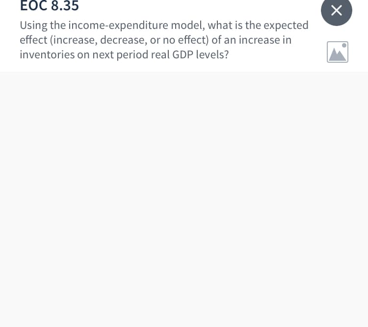 ЕОC 8.35
Using the income-expenditure model, what is the expected
effect (increase, decrease, or no effect) of an increase in
inventories on next period real GDP levels?
