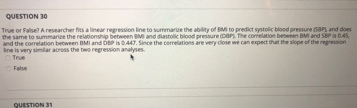 QUESTION 30
True or False? A researcher fits a linear regression line to summarize the ability of BMI to predict systolic blood pressure (SBP), and does
the same to summarize the relationship between BMI and diastolic blood pressure (DBP). The correlation between BMI and SBP is 0.45,
and the correlation between BMI and DBP is 0.447. Since the correlations are very close we can expect that the slope of the regression
line is very similar across the two regression analyses.
True
False
QUESTION 31
