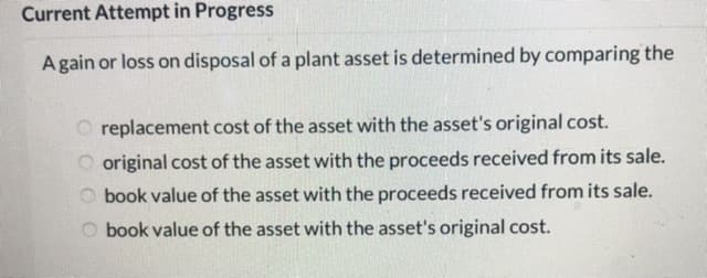 Current Attempt in Progress
Again or loss on disposal of a plant asset is determined by comparing the
O replacement cost of the asset with the asset's original cost.
O original cost of the asset with the proceeds received from its sale.
O book value of the asset with the proceeds received from its sale.
book value of the asset with the asset's original cost.
