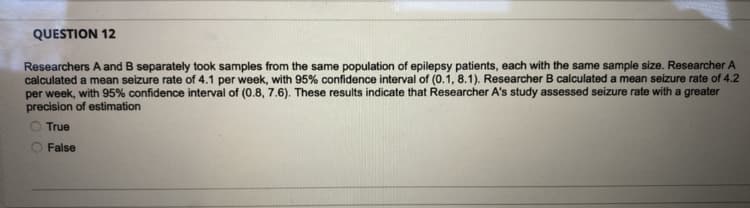 QUESTION 12
Researchers A and B separately took samples from the same population of epilepsy patients, each with the same sample size. Researcher A
calculated a mean seizure rate of 4.1 per week, with 95% confidence interval of (0.1, 8.1). Researcher B calculated a mean seizure rate of 4.2
per week, with 95% confidence interval of (0.8, 7.6). These results indicate that Researcher A's study assessed seizure rate with a greater
precision of estimation
True
False
