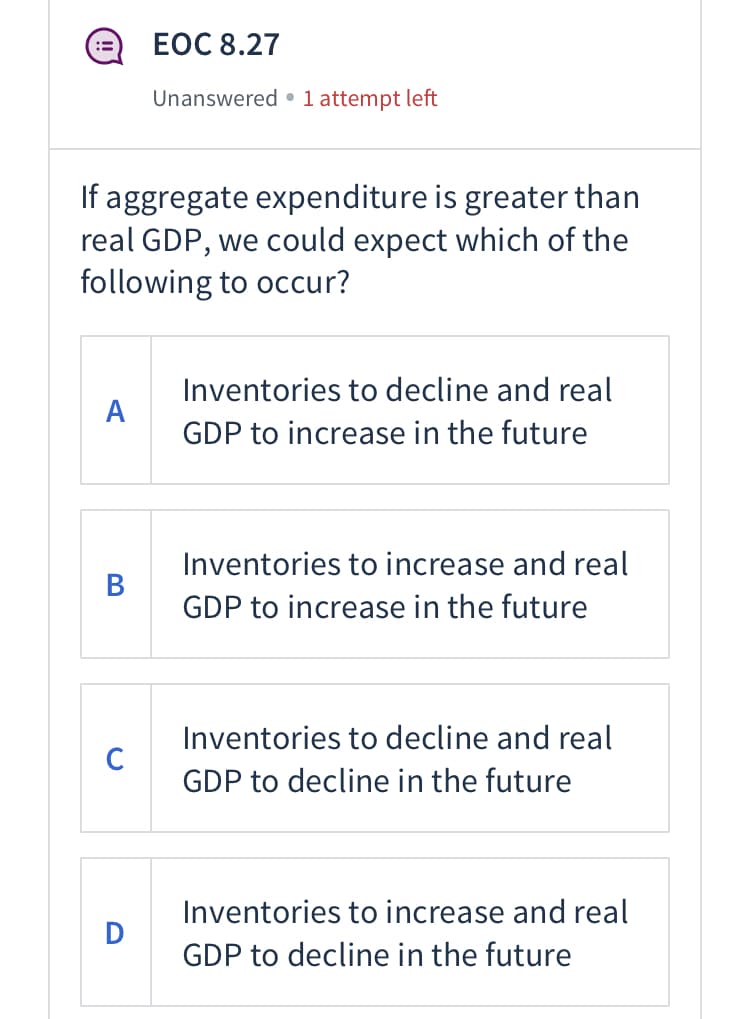 ЕОC 8.27
Unanswered • 1 attempt left
If aggregate expenditure is greater than
real GDP, we could expect which of the
following to occur?
Inventories to decline and real
A
GDP to increase in the future
Inventories to increase and real
B
GDP to increase in the future
Inventories to decline and real
C
GDP to decline in the future
Inventories to increase and real
GDP to decline in the future
