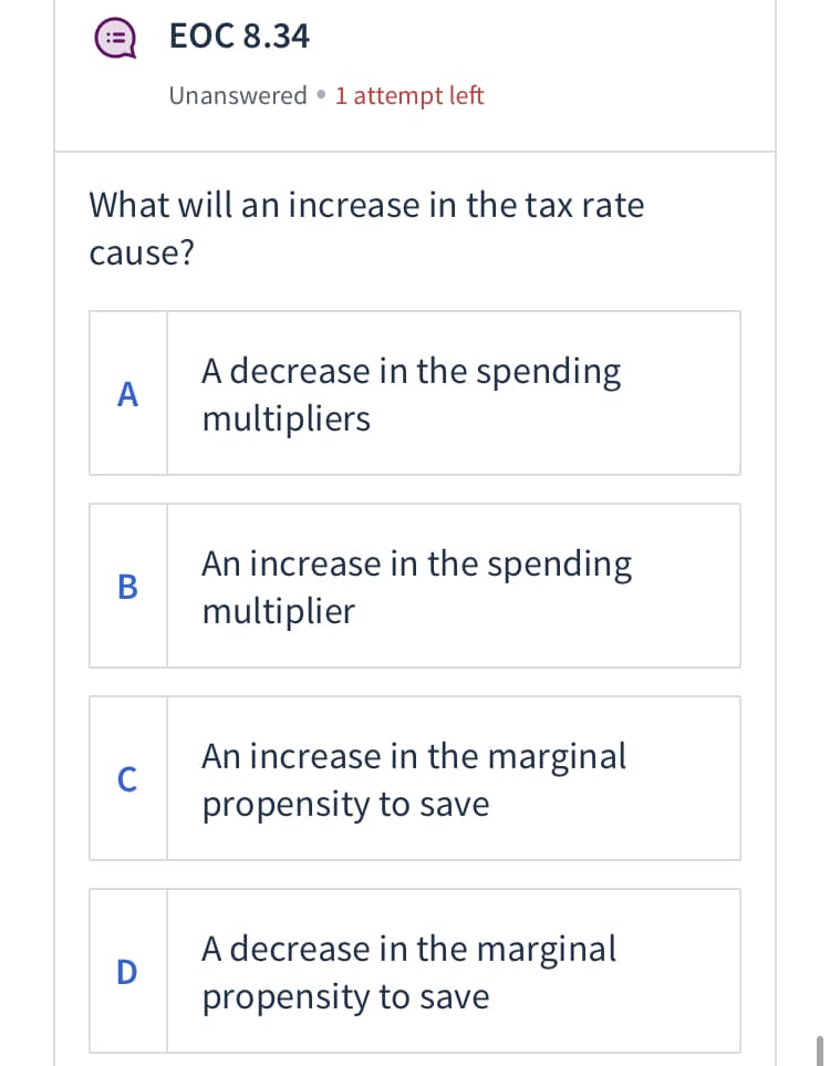 ЕОC 8.34
Unanswered •1 attempt left
What will an increase in the tax rate
cause?
A decrease in the spending
А
multipliers
An increase in the spending
В
multiplier
An increase in the marginal
C
propensity to save
A decrease in the marginal
D
propensity to save
