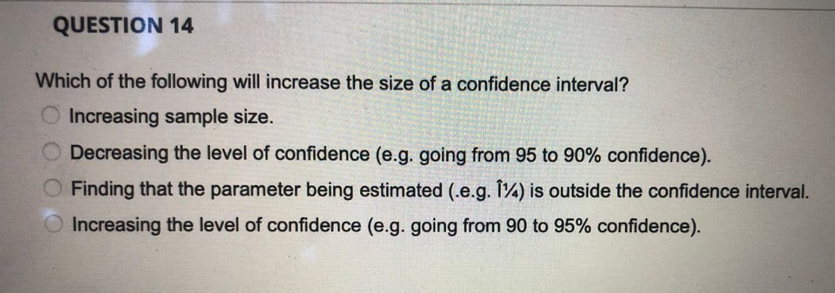 QUESTION 14
Which of the following will increase the size of a confidence interval?
Increasing sample size.
Decreasing the level of confidence (e.g. going from 95 to 90% confidence).
Finding that the parameter being estimated (.e.g. 14) is outside the confidence interval.
Increasing the level of confidence (e.g. going from 90 to 95% confidence).
