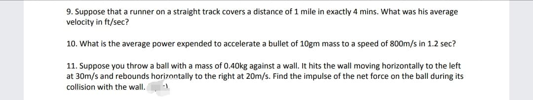 9. Suppose that a runner on a straight track covers a distance of 1 mile in exactly 4 mins. What was his average
velocity in ft/sec?
10. What is the average power expended to accelerate a bullet of 10gm mass to a speed of 800m/s in 1.2 sec?
11. Suppose you throw a ball with a mass of 0.40kg against a wall. It hits the wall moving horizontally to the left
at 30m/s and rebounds horizontally to the right at 20m/s. Find the impulse of the net force on the ball during its
collision with the wall.
