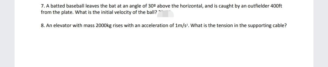 7. A batted baseball leaves the bat at an angle of 30° above the horizontal, and is caught by an outfielder 400ft
from the plate. What is the initial velocity of the ball?"
8. An elevator with mass 2000kg rises with an acceleration of 1m/s?. What is the tension in the supporting cable?
