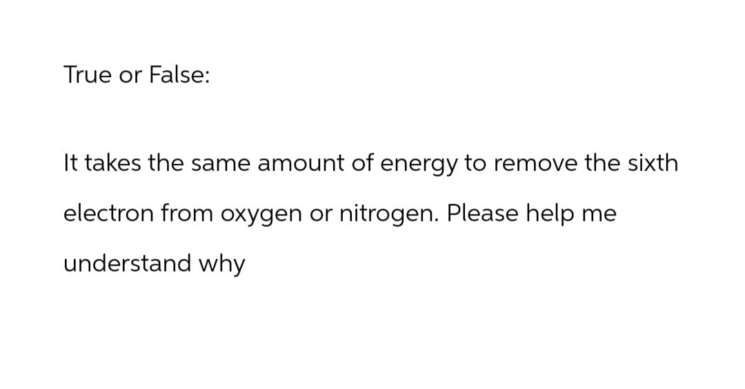 True or False:
It takes the same amount of energy to remove the sixth
electron from oxygen or nitrogen. Please help me
understand why