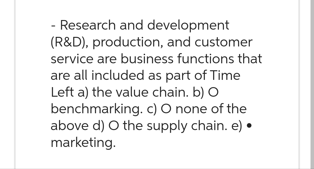 - Research and development
(R&D), production, and customer
service are business functions that
are all included as part of Time
Left a) the value chain. b) O
benchmarking. c) O none of the
above d) O the supply chain. e) ‹
marketing.