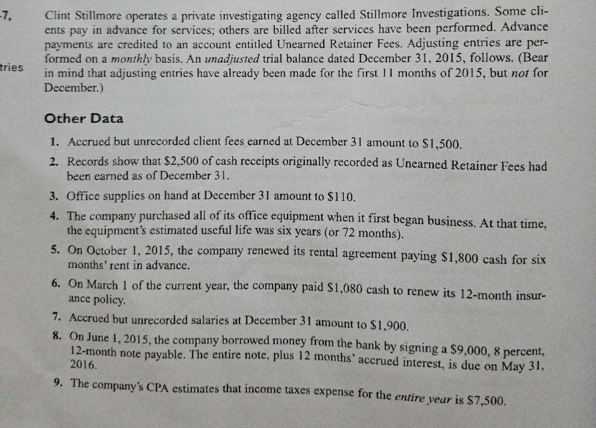 Clint Stillmore operates a private investigating agency called Stillmore Investigations. Some cli-
ents pay in advance for services; others are billed after services have been performed. Advance
payments are credited to an account entitled Unearned Retainer Fees. Adjusting entries are per-
formed on a monthly basis. An unadjusted trial balance dated December 31, 2015, follows. (Bear
in mind that adjusting entries have already been made for the first 11 months of 2015, but not for
December.)
-7,
tries
Other Data
1. Accrued but unrecorded client fees earned at December 31 amount to $1,500.
2. Records show that $2,500 of cash receipts originally recorded as Unearned Retainer Fees had
been earned as of December 31.
3. Office supplies on hand at December 31 amount to $110.
4. The company purchased all of its office equipment when it first began business. At that time,
the equipment's estimated useful life was six years (or 72 months).
5. On October 1, 2015, the company renewed its rental agreement paying $1,800 cash for six
months' rent in advance.
6. On March 1 of the current year, the company paid $1,080 cash to renew its 12-month insur-
ance policy.
7. Accrued but unrecorded salaries at December 31 amount to $1.900.
8. On June 1, 2015, the company borrowed money from the bank by signing a $9,000, 8 percent,
12-month note payable. The entire note, plus 12 months' accrued interest, is due on May 31,
2016.
9. The company's CPA estimates that income taxes expense for the entire vear is $7,500.
