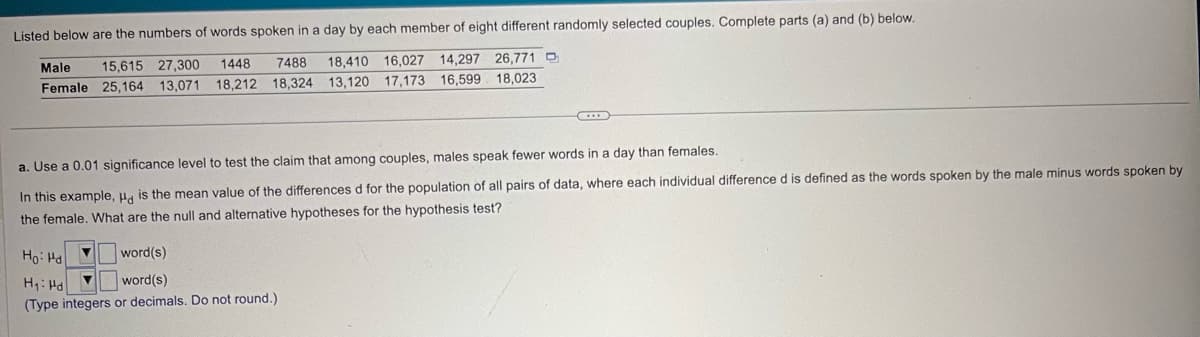 Listed below are the numbers of words spoken in a day by each member of eight different randomly selected couples. Complete parts (a) and (b) below.
Male
15,615 27,300
Female 25,164 13,071
1448 7488 18,410 16,027 14,297 26,771
18,212
18,324 13,120 17,173 16,599 18,023
a. Use a 0.01 significance level to test the claim that among couples, males speak fewer words in a day than females.
In this example, Hd is the mean value of the differences d for the population of all pairs of data, where each individual difference d is defined as the words spoken by the male minus words spoken by
the female. What are the null and alternative hypotheses for the hypothesis test?
Ho Hd
H₁: Hd
word(s)
word(s)
(Type integers or decimals. Do not round.)