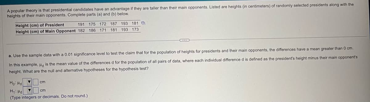 A popular theory is that presidential candidates have an advantage if they are taller than their main opponents. Listed are heights (in centimeters) of randomly selected presidents along with the
heights of their main opponents. Complete parts (a) and (b) below.
Height (cm) of President
191 175 172 187 193 181
Height (cm) of Main Opponent 182 186 171
181 193 173
a. Use the sample data with a 0.01 significance level to test the claim that for the population of heights for presidents and their main opponents, the differences have a mean greater than 0 cm.
In this example, Hd is the mean value of the differences d for the population of all pairs of data, where each individual difference d is defined as the president's height minus their main opponent's
height. What are the null and alternative hypotheses for the hypothesis test?
Ho Hd
cm
H₁ Hd
cm
(Type integers or decimals. Do not round.)