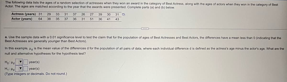 The following data lists the ages of a random selection of actresses when they won an award in the category of Best Actress, along with the ages of actors when they won in the category of Best
Actor. The ages are matched according to the year that the awards were presented. Complete parts (a) and (b) below.
Actress (years) 31 29
Actor (years)
64 38
33 31
35 37
37 26 27 39 30
36 31 51 36
41
31
43
a. Use the sample data with a 0.01 significance level to test the claim that for the population of ages of Best Actresses and Best Actors, the differences have a mean less than 0 (indicating that the
Best Actresses are generally younger than Best Actors).
In this example, Hd is the mean value of the differences d for the population of all pairs of data, where each individual difference d is defined as the actress's age minus the actor's age. What are the
null and alternative hypotheses for the hypothesis test?
Ho Hd
H₁ Hd
year(s)
year(s)
(Type integers or decimals. Do not round.)