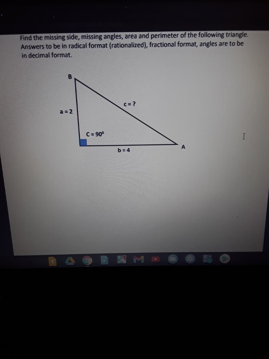 Find the missing side, missing angles, area and perimeter of the following triangle.
Answers to be in radical format (rationalized), fractional format, angles are to be
in decimal format.
c = ?
a = 2
C = 90°
I
b = 4
