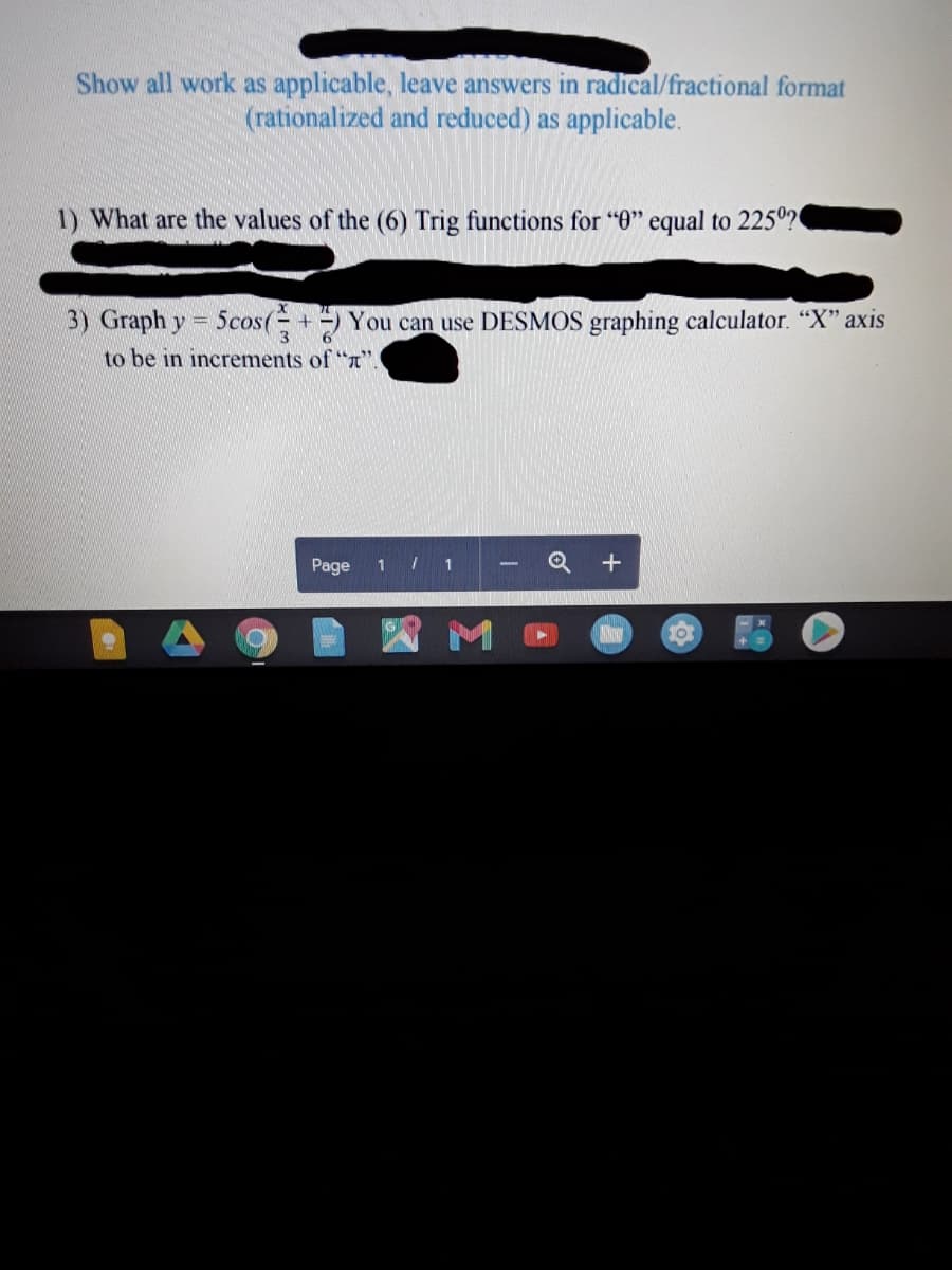 Show all work as applicable, leave answers in radical/fractional format
(rationalized and reduced) as applicable.
1) What are the values of the (6) Trig functions for "0" equal to 225º?
3) Graph y = 5cos(+ ) You can use DESMOS graphing calculator. "X" axis
6'
to be in increments of "T".
Page
1 / 1
M
