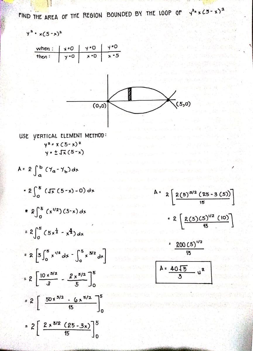 FIND THE AREA OF THE REGION BOUNDED BY THE LOOP OF ysx C5- x)2
ya. x(5-x)2
when :
x=0
then :
y -0
x 5
(0,0)
USE VERTICAL ELEMENT METHOD :
y2 = x C5- x) 2
y- t J* (5-x)
•2" (5c5-x) -0) dx
2 2(5)9/2 (R5 - 3 (5)
15
* 2 (x"3) (5-x) dx
2(5)(5)V² (10)
%3D
45
200 C5)"²
/2
dx-
3/2
dx
15
A = 4015
10 x 3/2
75
2x 5/2
3
50 x
3/2
6x 5/2 75
15
3/2
= 2
2 x
5
(25 - 3x)
15
