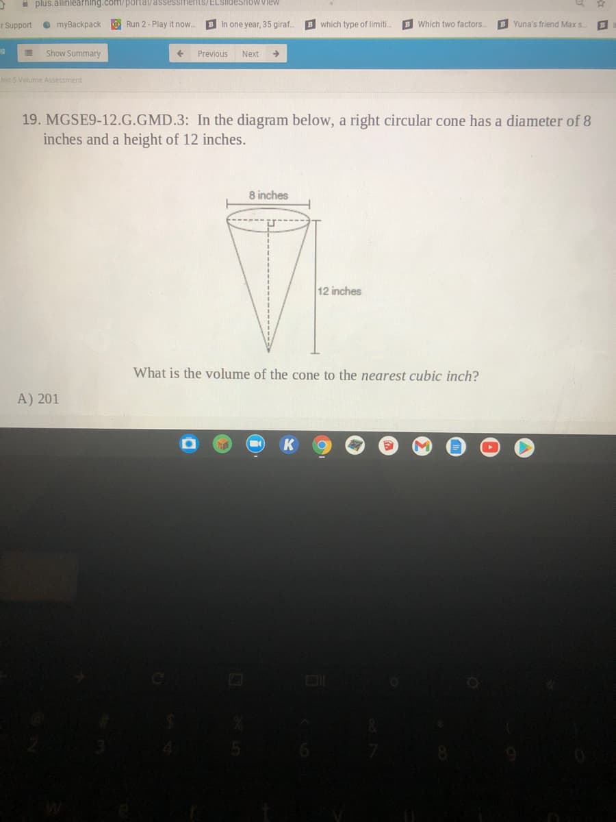 i plus.allinlearhing.com/portal/assessments/ELSIideshoW view
T Support
O myBackpack
O Run 2- Play it now.
B In one year, 35 giraf.
B which type of limiti..
B Which two factors.
B Yuna's friend Max s
Show Summary
Previous
Next
Init 5 Volume Assessment
19. MGSE9-12.G.GMD.3: In the diagram below, a right circular cone has a diameter of 8
inches and a height of 12 inches.
8 inches
12 inches
What is the volume of the cone to the nearest cubic inch?
A) 201

