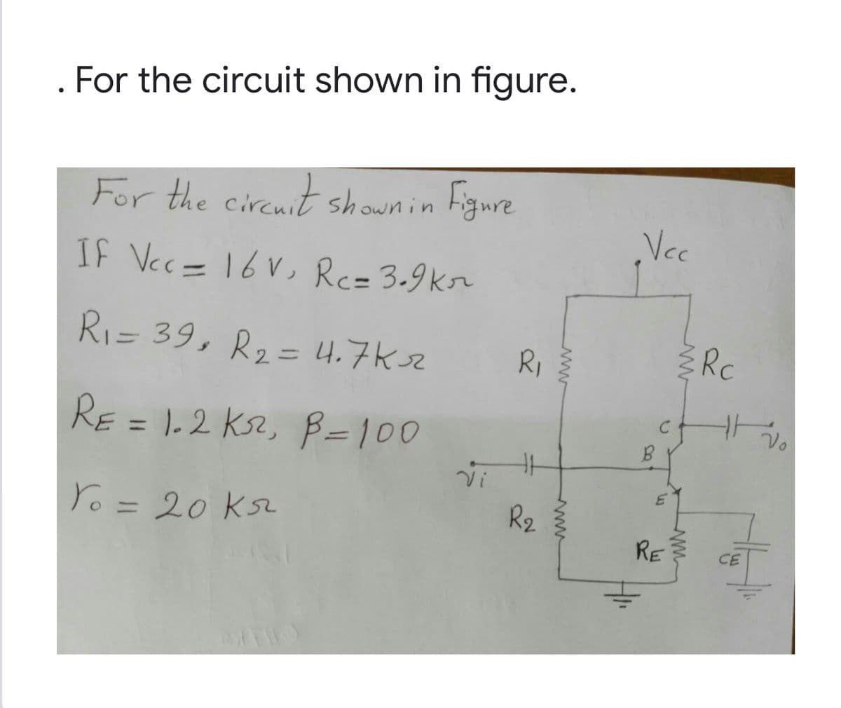 . For the circuit shown in figure.
For the cirenit shownin
Figure
Vc
IF Vec= 16V, Rc=3.9kr
RI= 39, R2= 4.7K3z
Rc
R,
%3D
RE = 1.2 Ks2, B=100
Vo
%3D
Yo = 20 KsL
R2
RE
CE
www
www
