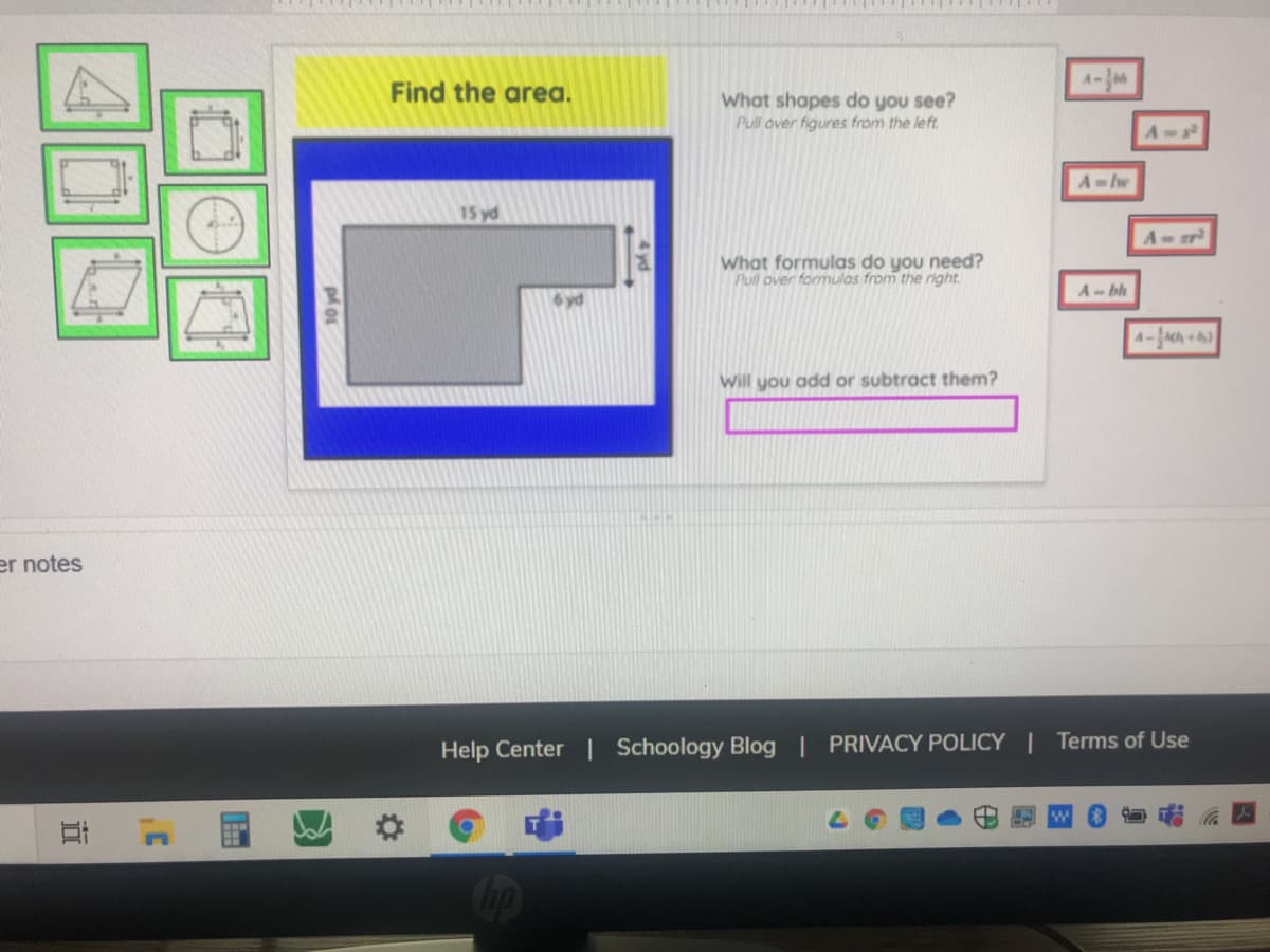 A-
Find the area.
What shapes do you see?
Pull over figures from the left.
A
A-lw
15 yd
What formulas do you need?
Pull over formulas from the right.
A-bh
A-AA )
Will you add or subtract them?
er notes
Help Center | Schoology Blog | PRIVACY POLICY | Terms of Use
4 vd
