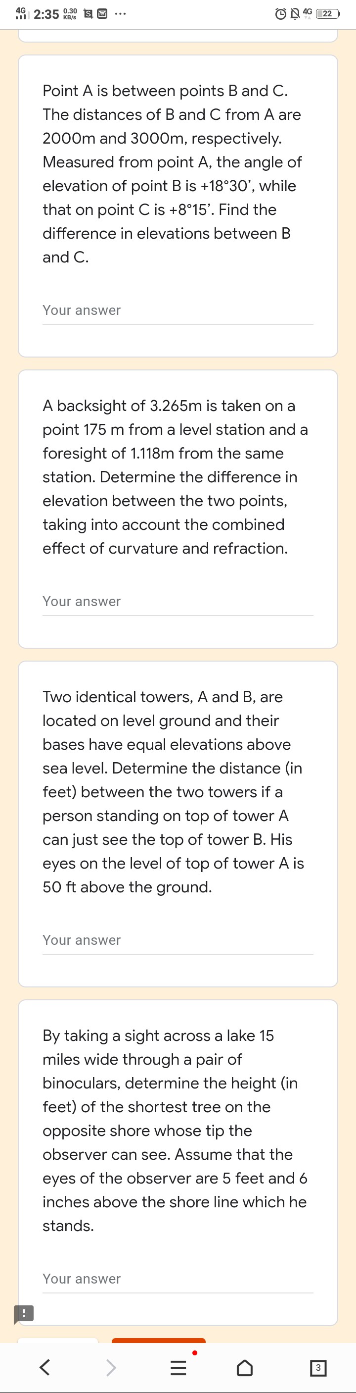 46 2:35 0.30 sE
4G
22
KB/s
Point A is between points B and C.
The distances of B and C from A are
2000m and 3000m, respectively.
Measured from point A, the angle of
elevation of point B is +18°30', while
that on point C is +8°15'. Find the
difference in elevations between B
and C.
Your answer
A backsight of 3.265m is taken on a
point 175 m from a level station and a
foresight of 1.118m from the same
station. Determine the difference in
elevation between the two points,
taking into account the combined
effect of curvature and refraction.
Your answer
Two identical towers, A and B, are
located on level ground and their
bases have equal elevations above
sea level. Determine the distance (in
feet) between the two towers if a
person standing on top of tower A
can just see the top of tower B. His
eyes on the level of top of tower A is
50 ft above the ground.
Your answer
By taking a sight across a lake 15
miles wide through a pair of
binoculars, determine the height (in
feet) of the shortest tree on the
opposite shore whose tip the
observer can see. Assume that the
eyes of the observer are 5 feet and 6
inches above the shore line which he
stands.
Your answer
3
II
