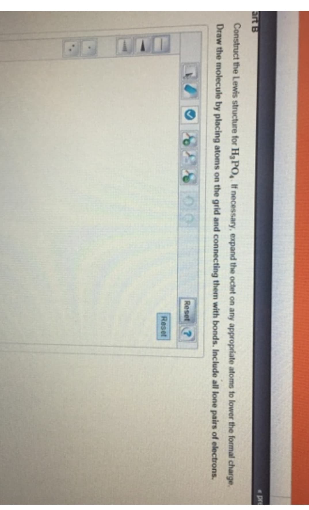 art B
Construct the Lewis structure for H₂PO4. If necessary, expand the octet on any appropriate atoms to lower the formal charge.
Draw the molecule by placing atoms on the grid and connecting them with bonds. Include all lone pairs of electrons.
Reset ?
Reset
pre