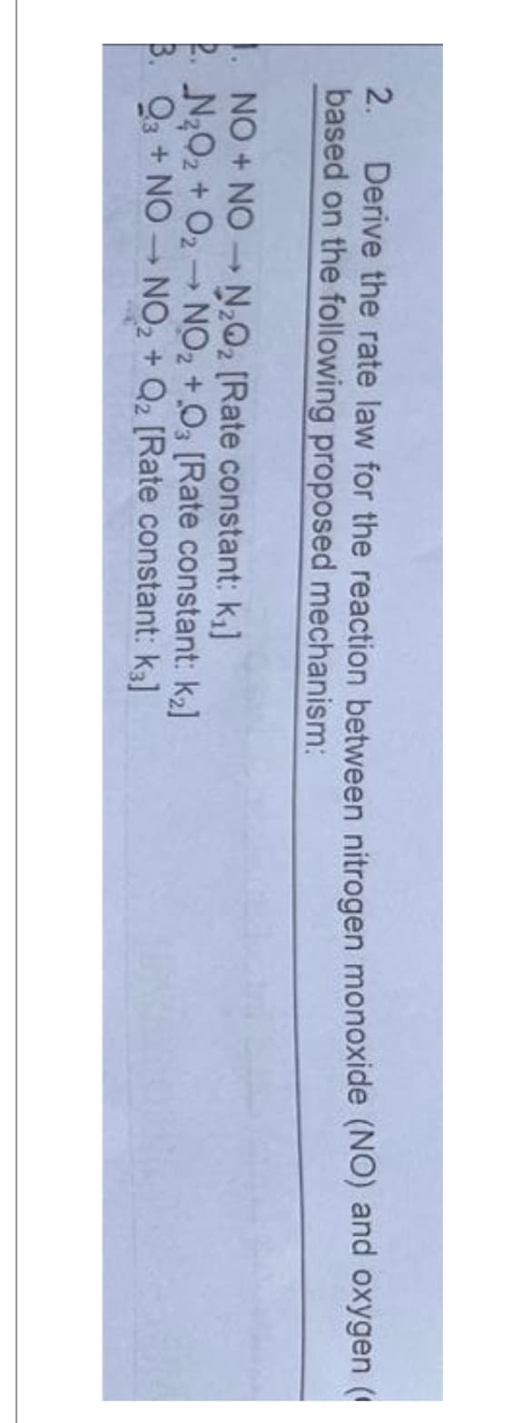 2. Derive the rate law for the reaction between nitrogen monoxide (NO) and oxygen (
based on the following proposed mechanism:
1
1. NO + NON₂Q2 [Rate constant: k₁]
2. N₂O₂ + O2 → NO₂ +03 [Rate constant: k₂]
3. Q3 + NO-NO₂ + Q2 [Rate constant: k₂]