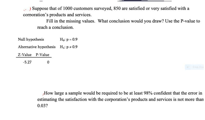 - ) Suppose that of 1000 customers surveyed, 850 are satisfied or very satisfied with a
corporation's products and services.
Fill in the missing values. What conclusion would you draw? Use the P-value to
reach a conclusion.
Null hypothesis
Họ: p = 0.9
Alternative hypothesis Hi: p + 0.9
Z-Value P-Value
-5.27
Free-for
How large a sample would be required to be at least 98% confident that the error in
estimating the satisfaction with the corporation's products and services is not more than
0.03?
