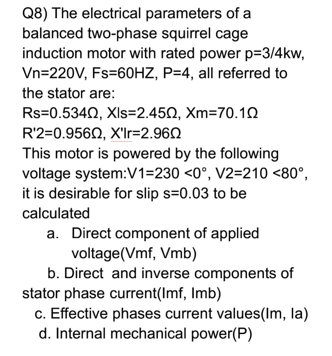 Q8) The electrical parameters of a
balanced two-phase squirrel cage
induction motor with rated power p=3/4kw,
Vn=220V, Fs=60HZ, P=4, all referred to
the stator are:
Rs-0.534Ω, XIs-2.45Ω, Xm70.1Ω
R'2=0.956Q, X'Ir=2.962
This motor is powered by the following
voltage system:V1=230 <0°, V2=210 <80°,
it is desirable for slip s=0.03 to be
calculated
a. Direct component of applied
voltage(Vmf, Vmb)
b. Direct and inverse components of
stator phase current(Imf, Imb)
c. Effective phases current values(Im, la)
d. Internal mechanical power(P)
