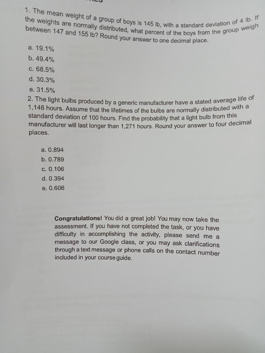 1. The mean weight of a group of boys is 145 lb, with a standard deviation of 4 lb. If
the weights are normally distributed, what percent of the boys from the group weigh
between 147 and 155 lb? Round your answer to one decimal placo.
a. 19.1%
b. 49.4%
c. 68.5%
d. 30.3%
e. 31.5%
2. The light bulbs produced by a generic manufacturer have a stated average me or
1,146 hours. Assume that the lifetimes of the bulbs are normally distributed witha
standard deviation of 100 hours. Find the probability that a light bulb from this
manufacturer will last longer than 1.271 hours. Round vour answer to four decimai
places.
a. 0.894
b. 0.789
c. 0.106
d. 0.394
e. 0.606
Congratulations! You did a great job! You may now take the
assessment. If you have not completed the task, or you have
difficulty in accomplishing the activity, please send me a
message to our Google class, or you may ask clarifications
through a text message or phone calls on the contact number
included in your course guide.
