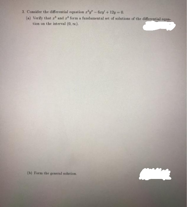 3. Consider the differential equation z'y" - 6ry + 12y = 0.
(a) Verify that and form a fundamental set of solutions of the differential equa-
tion on the interval (0, 00).
(b) Form the general solution.
