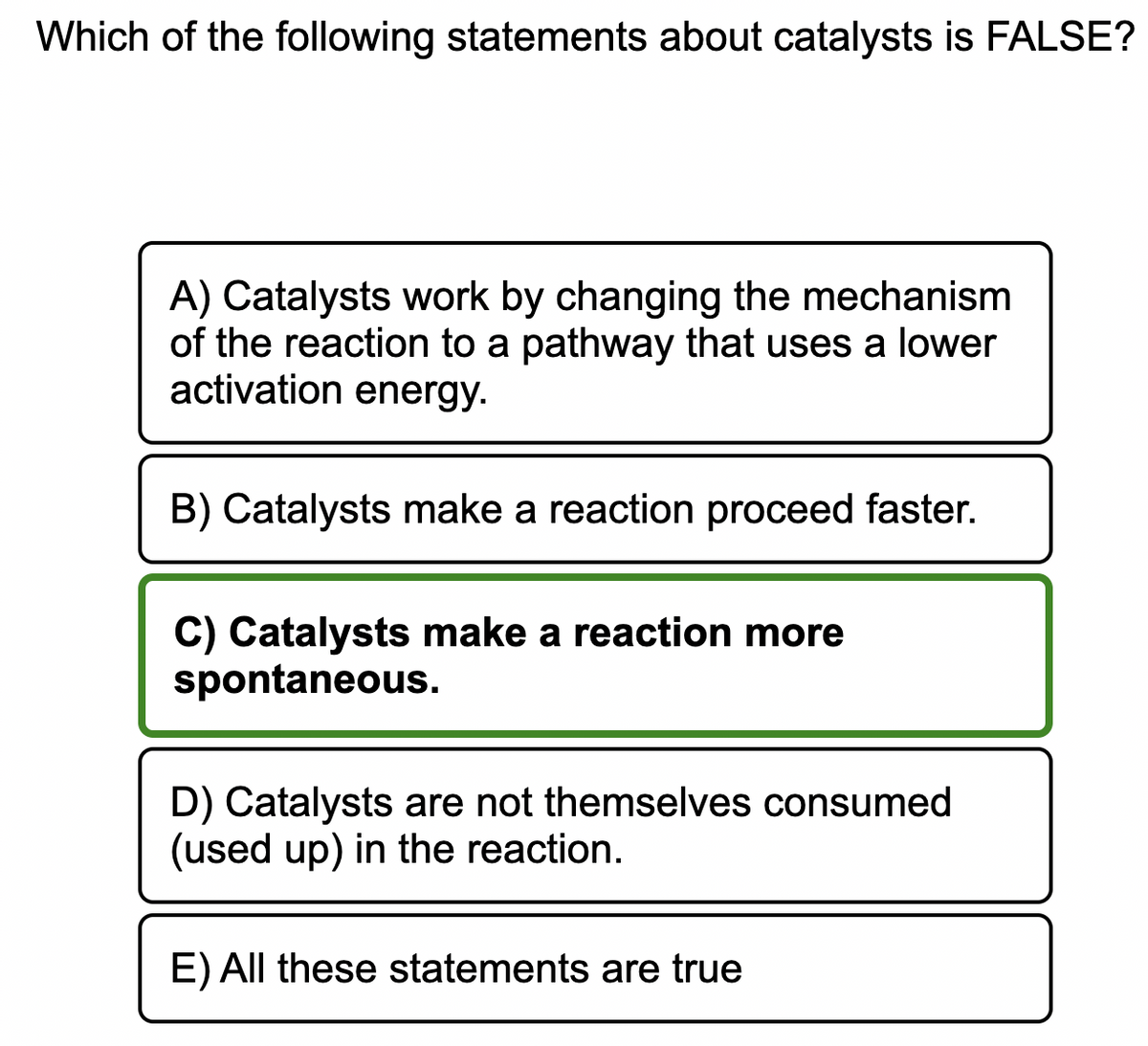 Which of the following statements about catalysts is FALSE?
A) Catalysts work by changing the mechanism
of the reaction to a pathway that uses a lower
activation energy.
B) Catalysts make a reaction proceed faster.
C) Catalysts make a reaction more
spontaneous.
D) Catalysts are not themselves consumed
(used up) in the reaction.
E) All these statements are true
