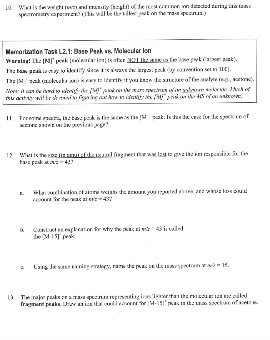 10. What is the weight (m/z) and intensity (height) of the most common ion detected during this mass
spectrometry experiment? (This will be the tallest peak on the mass spectrum.)
Memorization Task L2.1: Base Peak vs. Molecular lon
Warning! The [M]* peak (molecular ion) is often NOT the same as the base peak (largest peak).
The base peak is easy to identify since it is always the largest peak (by convention set to 100).
The [M] peak (molecular ion) is easy to identify if you know the structure of the analyte (e.g., acetone).
Note: It can be hard to identify the [M] peak on the mass spectrum of an unknown molecule. Much of
this activity will be devoted to figuring out how to identify the [M]* peak on the MS of an unknown.
11. For some spectra, the base peak is the same as the [M]* peak. Is this the case for the spectrum of
acetone shown on the previous page?
12. What is the size (in amu) of the neutral fragment that was lost to give the ion responsible for the
base peak at m/z = 43?
a.
b.
C.
What combination of atoms weighs the amount you reported above, and whose loss could
account for the peak at m/z = 43?
Construct an explanation for why the peak at m/z = 43 is called
the [M-15]* peak.
Using the same naming strategy, name the peak on the mass spectrum at m/z = 15.
13. The major peaks on a mass spectrum representing ions lighter than the molecular ion are called
fragment peaks. Draw an ion that could account for [M-15]* peak in the mass spectrum of acetone.