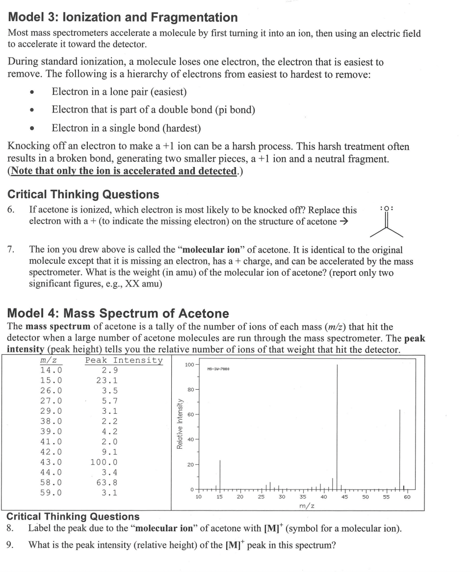 Model 3: Ionization and Fragmentation
Most mass spectrometers accelerate a molecule by first turning it into an ion, then using an electric field
to accelerate it toward the detector.
During standard ionization, a molecule loses one electron, the electron that is easiest to
remove. The following is a hierarchy of electrons from easiest to hardest to remove:
Electron in a lone pair (easiest)
Electron that is part of a double bond (pi bond)
Electron in a single bond (hardest)
Knocking off an electron to make a +1 ion can be a harsh process. This harsh treatment often
results in a broken bond, generating two smaller pieces, a +1 ion and a neutral fragment.
(Note that only the ion is accelerated and detected.)
●
7.
●
Critical Thinking Questions
6.
If acetone is ionized, which electron is most likely to be knocked off? Replace this
electron with a + (to indicate the missing electron) on the structure of acetone →
The ion you drew above is called the "molecular ion" of acetone. It is identical to the original
molecule except that it is missing an electron, has a + charge, and can be accelerated by the mass
spectrometer. What is the weight (in amu) of the molecular ion of acetone? (report only two
significant figures, e.g., XX amu)
Model 4: Mass Spectrum of Acetone
The mass spectrum of acetone is a tally of the number of ions of each mass (m/z) that hit the
detector when a large number of acetone molecules are run through the mass spectrometer. The peak
intensity (peak height) tells you the relative number of ions of that weight that hit the detector.
Peak Intensity
m/z
14.0
15.0
26.0
27.0
29.0
38.0
39.0
41.0
42.0
43.0
44.0
58.0
59.0
2.9
23.1
3.5
5.7
3.1
2.2
4.2
2.0
9.1
100.0
3.4
63.8
3.1
Relative Intensity
100-
80-
60
40-
20-
MS-IU-7000
0+
10
15
20
25
+
30
H||||
35
m/z
40
:0:
45
50
55
+
Critical Thinking Questions
8. Label the peak due to the "molecular ion" of acetone with [M]* (symbol for a molecular ion).
9. What is the peak intensity (relative height) of the [M]* peak in this spectrum?
60