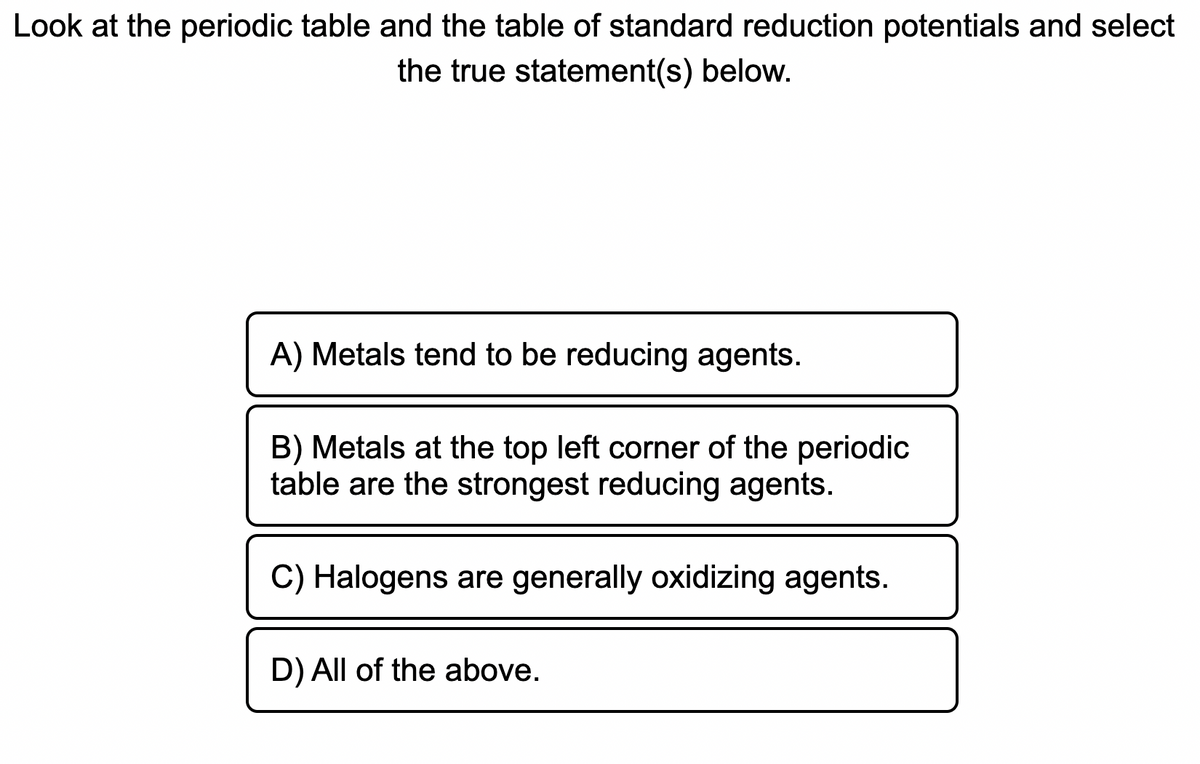 Look at the periodic table and the table of standard reduction potentials and select
the true statement(s) below.
A) Metals tend to be reducing agents.
B) Metals at the top left corner of the periodic
table are the strongest reducing agents.
C) Halogens are generally oxidizing agents.
D) All of the above.
