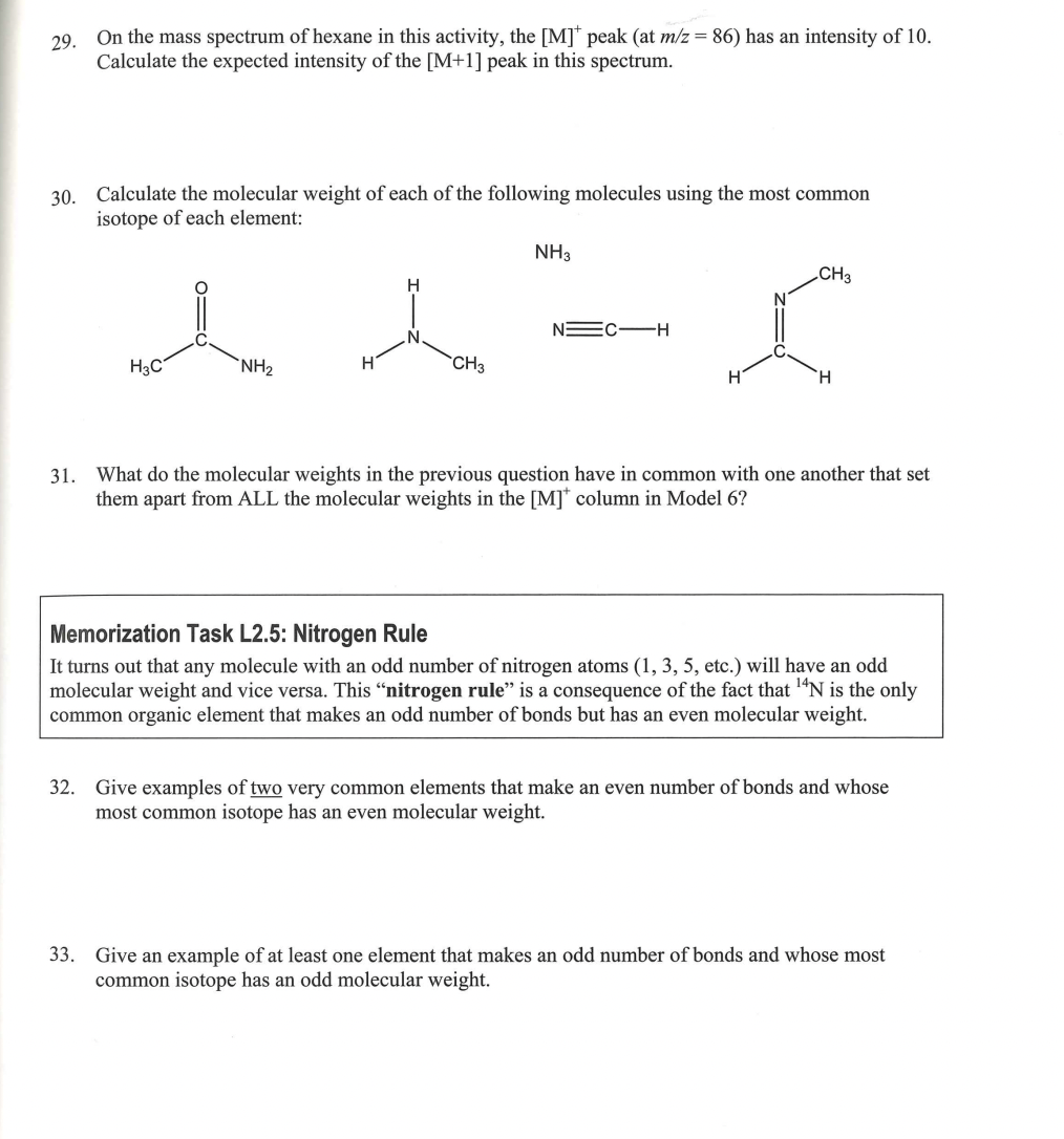 29.
On the mass spectrum of hexane in this activity, the [M]* peak (at m/z = 86) has an intensity of 10.
Calculate the expected intensity of the [M+1] peak in this spectrum.
30. Calculate the molecular weight of each of the following molecules using the most common
isotope of each element:
H3C
NH₂
H
CH3
NH3
N=C-H
CH3
r
H
H
31. What do the molecular weights in the previous question have in common with one another that set
them apart from ALL the molecular weights in the [M]* column in Model 6?
Memorization Task L2.5: Nitrogen Rule
It turns out that any molecule with an odd number of nitrogen atoms (1, 3, 5, etc.) will have an odd
molecular weight and vice versa. This "nitrogen rule" is a consequence of the fact that ¹4N is the only
common organic element that makes an odd number of bonds but has an even molecular weight.
32. Give examples of two very common elements that make an even number of bonds and whose
most common isotope has an even molecular weight.
33. Give an example of at least one element that makes an odd number of bonds and whose most
common isotope has an odd molecular weight.