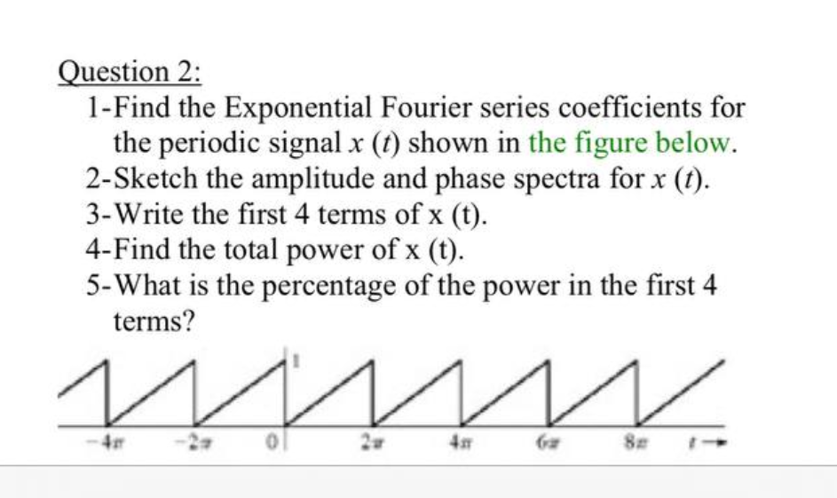 Question 2:
1-Find the Exponential Fourier series coefficients for
the periodic signal x (t) shown in the figure below.
2-Sketch the amplitude and phase spectra for x (t).
3-Write the first 4 terms of x (t).
4-Find the total power of x (t).
5-What is the percentage of the power in the first 4
terms?
4
4m
8m