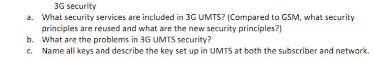 3G security
a. What security services are included in 3G UMTS? (Compared to GSM, what security
principles are reused and what are the new security principles?)
b. What are the problems in 3G UMTS security?
c. Name all keys and describe the key set up in UMTS at both the subscriber and network.
