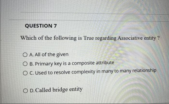 QUESTION 7
Which of the following is True regarding Associative entity ?
O A. All of the given
O B. Primary key is a composite attribute
O C. Used to resolve complexity in many to many relationship
O D. Called bridge entity
