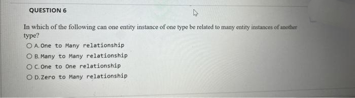 QUESTION 6
In which of the following can one entity instance of one type be related to many entity instances of another
type?
O A. One to Many relationship
O B. Many to Many relationship
OC. One to one relationship
O D. Zero to Many relationship
