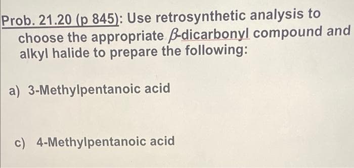 Prob. 21.20 (p 845): Use retrosynthetic analysis to
choose the appropriate B-dicarbonyl compound and
alkyl halide to prepare the following:
a) 3-Methylpentanoic acid
c) 4-Methylpentanoic acid
