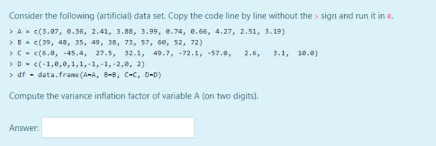 Consider the following (artificial) data set. Copy the code line by line without the > sign and run it in R.
> A = c(3.07, 0.36, 2.41, 3.88, 3.99, 0.74, e.66, 4.27, 2.51, 3.19)
> B - c(39, 48, 35, 49, 38, 73, 57, 60, 52, 72)
>C - c(6.0, -45.4, 27.5, 32.1, 49.7, -72.1, -57.0,
> D = c(-1,0,e,1,1,-1,-1, -2,0, 2)
> df = data.frame (A=A, B=B, C=C, D=D)
2.6, 3.1, 10.e)
Compute the variance inflation factor of variable A (on two digits).
Answer:
