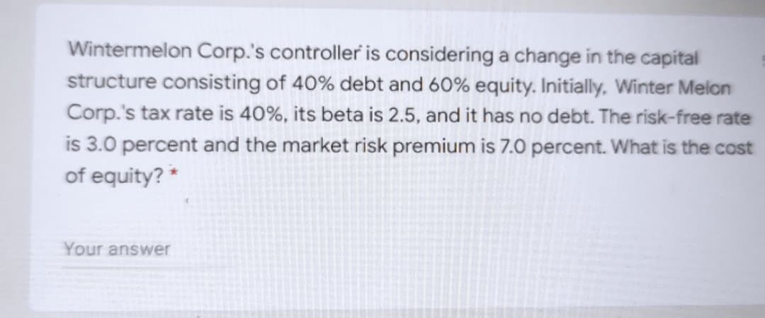 Wintermelon Corp.'s controller is considering a change in the capital
structure consisting of 40% debt and 60% equity. Initially, Winter Melon
Corp.'s tax rate is 40%, its beta is 2.5, and it has no debt. The risk-free rate
is 3.0 percent and the market risk premium is 7.0 percent. What is the cost
of equity? *
Your answer
