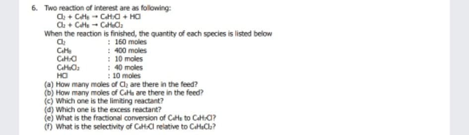 6. Two reaction of interest are as following:
Ch + Cate - Cata + Ha
Cla + Cate - CatC2
When the reaction is finished, the quantity of each species is listed below
: 160 moles
: 400 moles
: 10 moles
: 40 moles
: 10 moles
(a) How many moles of Cl are there in the feed?
(b) How many moles of CaHs are there in the feed?
(c) Which one is the limiting reactant?
(d) Which ane is the excess reactant?
(e) What is the fractional conversion of Cats to Cata?
(f) What is the selectivity of CaHtCl relative to CatteCla?
Cte
CatHa
