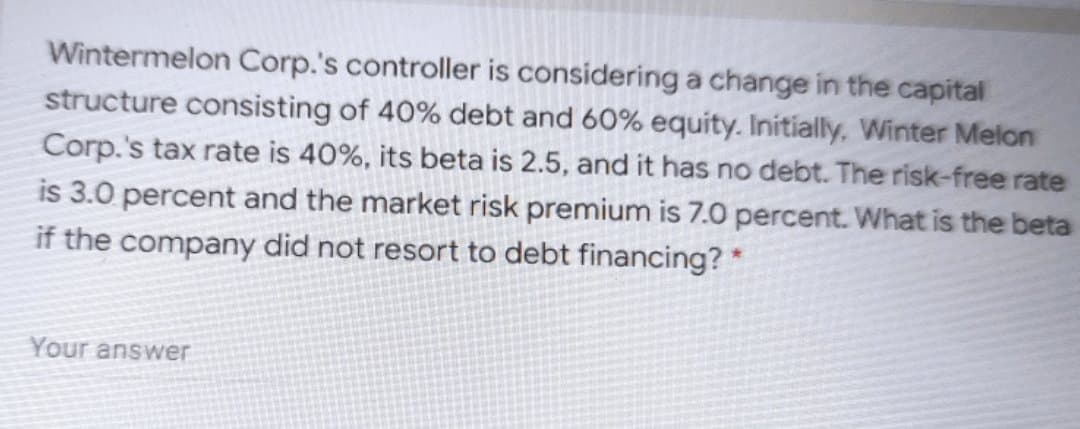 Wintermelon Corp.'s controller is consideringa change in the capital
structure consisting of 40% debt and 60% equity. Initially, Winter Melon
Corp.'s tax rate is 40%, its beta is 2.5, and it has no debt. The risk-free rate
is 3.0 percent and the market risk premium is 7.0 percent. What is the beta
if the company did not resort to debt financing?*
Your answer
