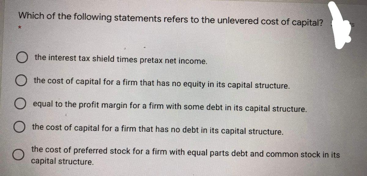 Which of the following statements refers to the unlevered cost of capital?
the interest tax shield times pretax net income.
the cost of capital for a firm that has no equity in its capital structure.
equal to the profit margin for a firm with some debt in its capital structure.
the cost of capital for a firm that has no debt in its capital structure.
the cost of preferred stock for a firm with equal parts debt and common stock in its
capital structure.
