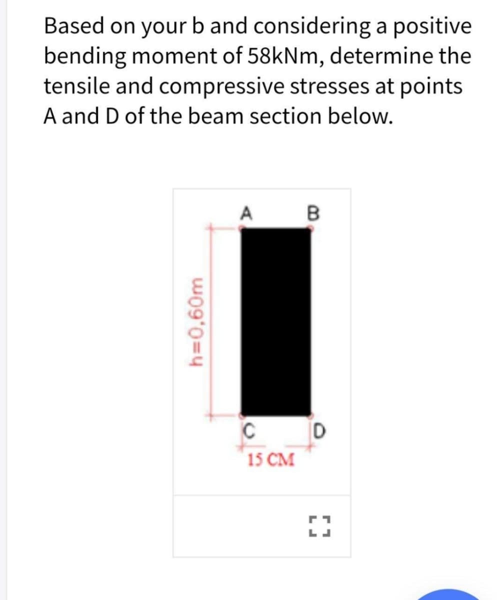 Based on your b and considering a positive
bending moment of 58kNm, determine the
tensile and compressive stresses at points
A and D of the beam section below.
A
15 CM
h=0,60m
