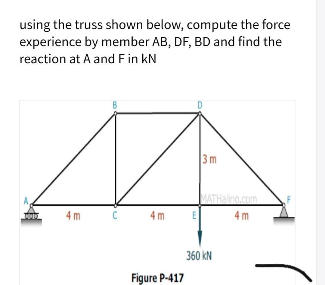 using the truss shown below, compute the force
experience by member AB, DF, BD and find the
reaction at A and Fin kN
B
3m
A,
MATHalino.com
000
4 m
C
4 m
E
4 m
360 kN
Figure P-417
