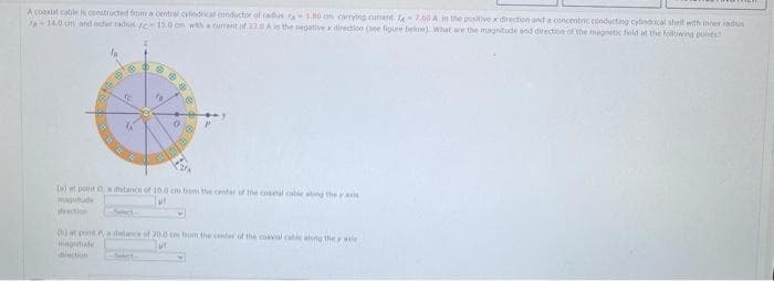 A coalal cables constructed fmma central cvlindrical conducfor of radius -180 cm carrying curent -7.60 A in the positivex direction and a concentric conduiting cytndrical shrelf with inner cadius
n-14.0 cm and outer radusIC 15.0 om with a current of 230A is the negative direction (see figure tbelow). What are the magnitude and drection of the magnetic feld at the following pones
)et point 0, a detano of 10.0 cm from the center uf the coal catle ang the y aie
MAgtude
dection
0) at oot n datin of 20.0 m from the enter of the coavial cable along the y ae
matude
ur
dection

