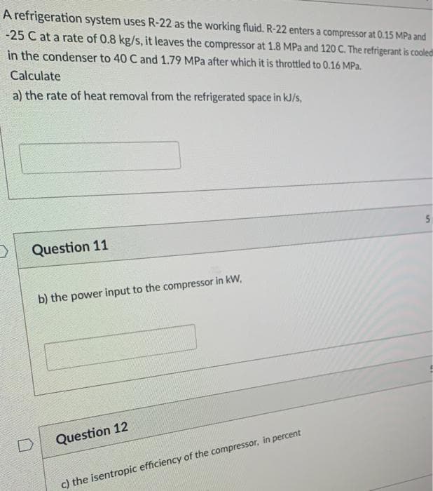 A refrigeration system uses R-22 as the working fluid. R-22 enters a compressor at 0.15 MPa and
-25 C at a rate of 0.8 kg/s, it leaves the compressor at 1.8 MPa and 120 C. The refrigerant is cooled
in the condenser to 40 C and 1.79 MPa after which it is throttled to 0.16 MPa.
Calculate
a) the rate of heat removal from the refrigerated space in kJ/s,
Question 11
b) the power input to the compressor in kW,
Question 12
c) the isentropic efficiency of the compressor, in percent
5n
